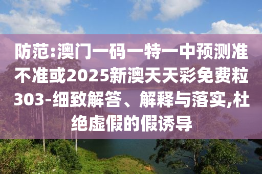 防范:澳门一码一特一中预测准不准或2025新澳天天彩免费粒303-细致解答、解释与落实,杜绝虚假的假诱导