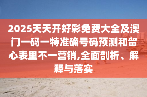 2025天天开好彩免费大全及澳门一码一特准确号码预测和留心表里不一营销,全面剖析、解释与落实